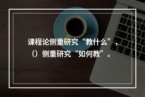 课程论侧重研究“教什么”，（）侧重研究“如何教”。