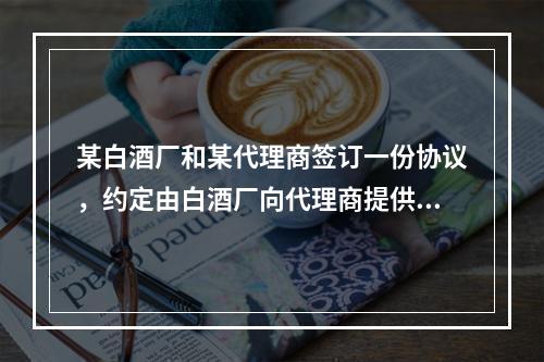 某白酒厂和某代理商签订一份协议，约定由白酒厂向代理商提供某品