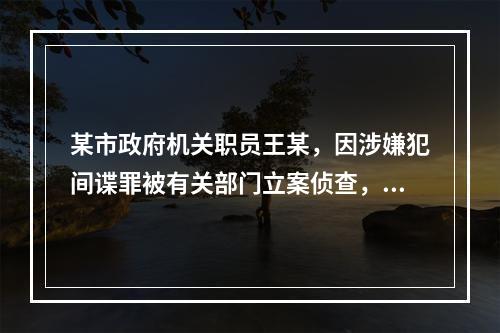 某市政府机关职员王某，因涉嫌犯间谍罪被有关部门立案侦查，后被