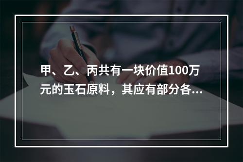 甲、乙、丙共有一块价值100万元的玉石原料，其应有部分各为1