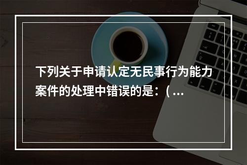 下列关于申请认定无民事行为能力案件的处理中错误的是：( )