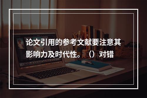 论文引用的参考文献要注意其影响力及时代性。（）对错