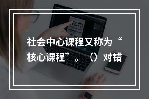 社会中心课程又称为“核心课程”。（）对错