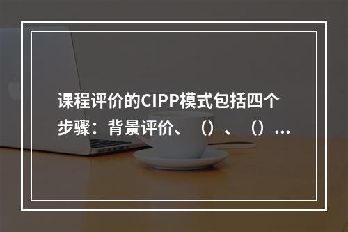 课程评价的CIPP模式包括四个步骤：背景评价、（）、（）和（