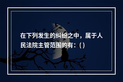 在下列发生的纠纷之中，属于人民法院主管范围的有：( )