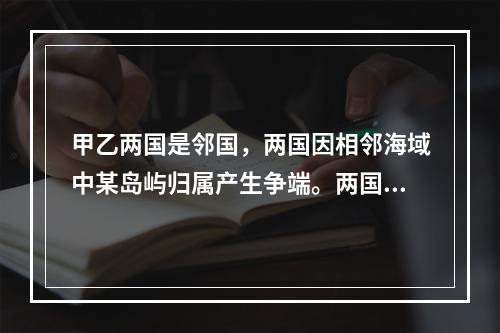 甲乙两国是邻国，两国因相邻海域中某岛屿归属产生争端。两国均为