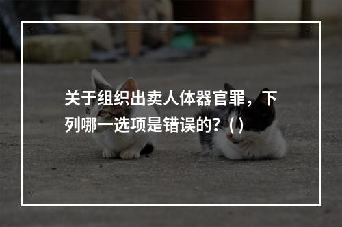 关于组织出卖人体器官罪，下列哪一选项是错误的？( )