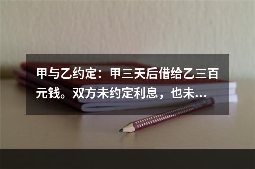 甲与乙约定：甲三天后借给乙三百元钱。双方未约定利息，也未约定