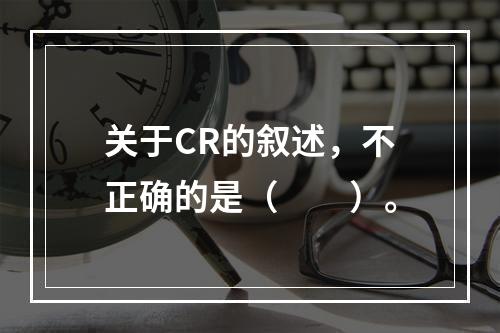 关于CR的叙述，不正确的是（　　）。