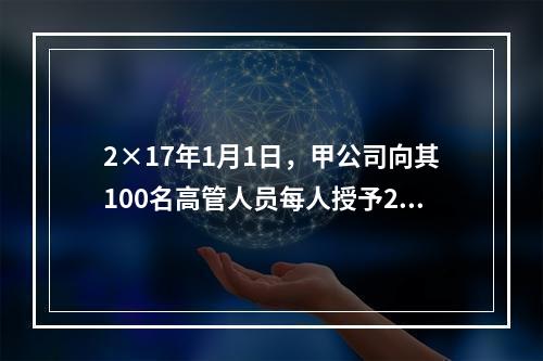 2×17年1月1日，甲公司向其100名高管人员每人授予2万份