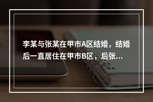 李某与张某在甲市A区结婚，结婚后一直居住在甲市B区，后张某外