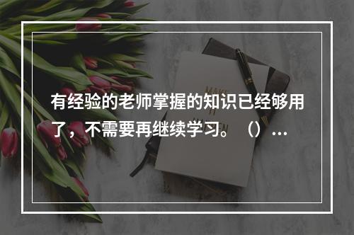 有经验的老师掌握的知识已经够用了，不需要再继续学习。（）对错