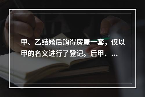 甲、乙结婚后购得房屋一套，仅以甲的名义进行了登记。后甲、乙感