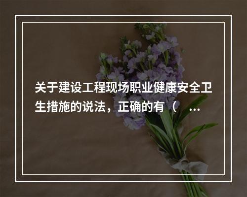 关于建设工程现场职业健康安全卫生措施的说法，正确的有（　）。