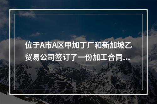 位于A市A区甲加丁厂和新加坡乙贸易公司签订了一份加工合同，由