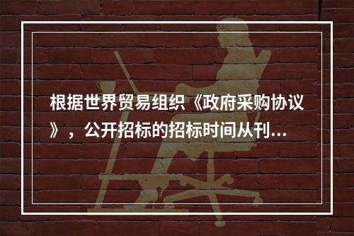 根据世界贸易组织《政府采购协议》，公开招标的招标时间从刊登广