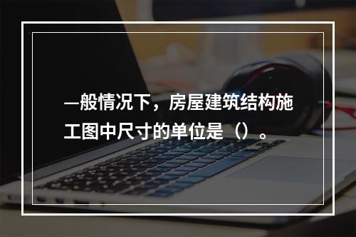 —般情况下，房屋建筑结构施工图中尺寸的单位是（）。