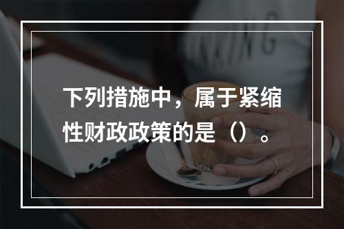 下列措施中，属于紧缩性财政政策的是（）。