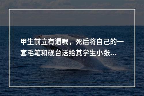 甲生前立有遗嘱，死后将自己的一套毛笔和砚台送给其学生小张。甲