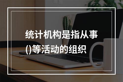 统计机构是指从事()等活动的组织