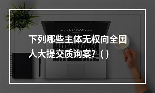 下列哪些主体无权向全国人大提交质询案？( )