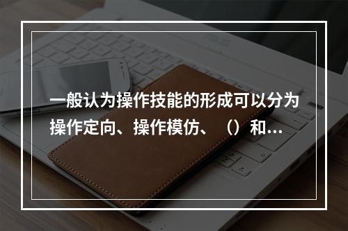 一般认为操作技能的形成可以分为操作定向、操作模仿、（）和操作