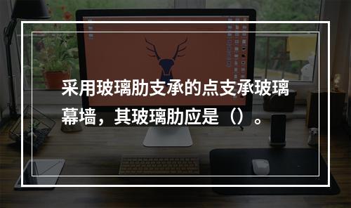 采用玻璃肋支承的点支承玻璃幕墙，其玻璃肋应是（）。