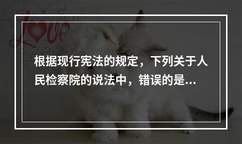 根据现行宪法的规定，下列关于人民检察院的说法中，错误的是哪些