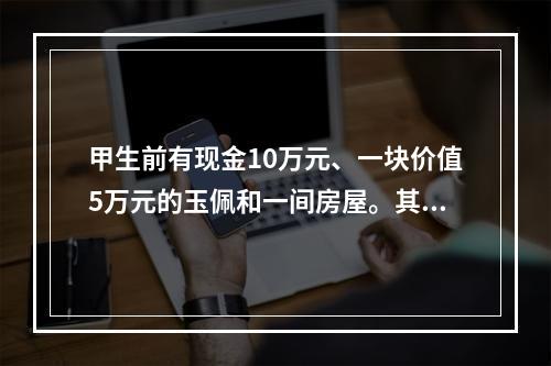 甲生前有现金10万元、一块价值5万元的玉佩和一间房屋。其生前