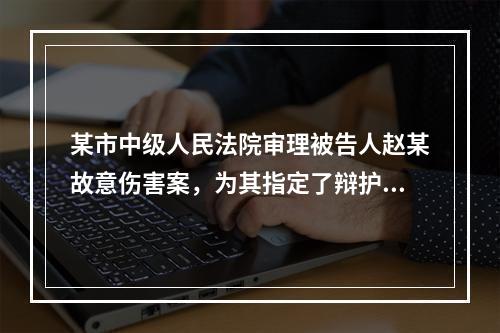 某市中级人民法院审理被告人赵某故意伤害案，为其指定了辩护律师