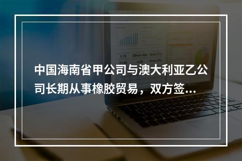 中国海南省甲公司与澳大利亚乙公司长期从事橡胶贸易，双方签订橡