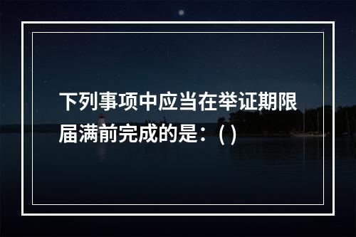 下列事项中应当在举证期限届满前完成的是：( )