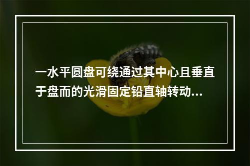 一水平圆盘可绕通过其中心且垂直于盘而的光滑固定铅直轴转动，盘