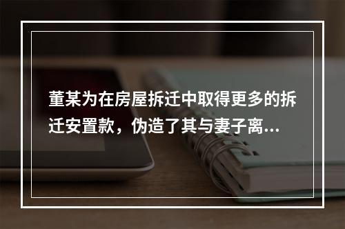 董某为在房屋拆迁中取得更多的拆迁安置款，伪造了其与妻子离婚的