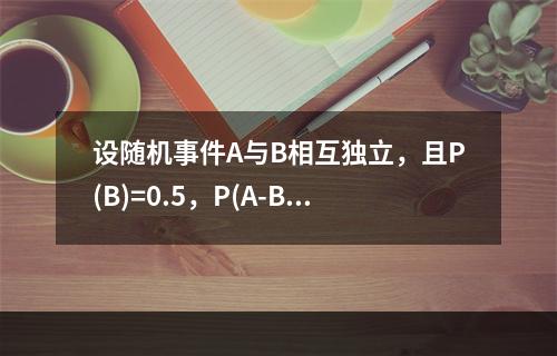 设随机事件A与B相互独立，且P(B)=0.5，P(A-B)=