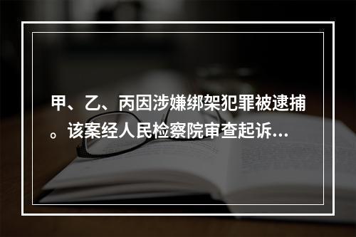 甲、乙、丙因涉嫌绑架犯罪被逮捕。该案经人民检察院审查起诉，认