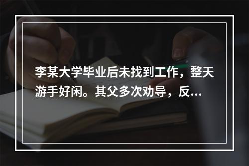 李某大学毕业后未找到工作，整天游手好闲。其父多次劝导，反而使