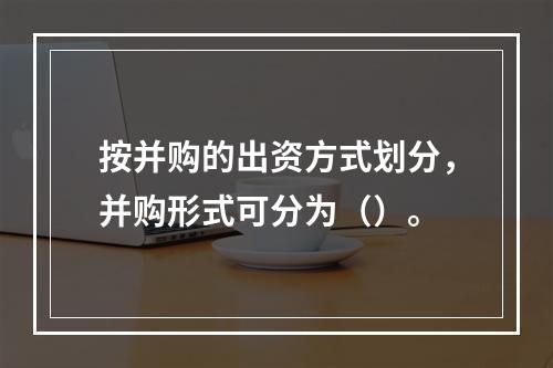 按并购的出资方式划分，并购形式可分为（）。