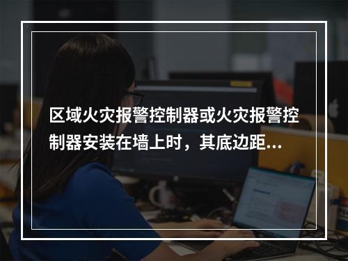 区域火灾报警控制器或火灾报警控制器安装在墙上时，其底边距地面