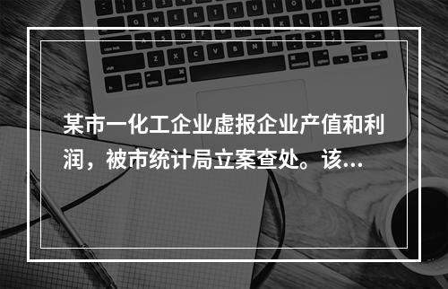 某市一化工企业虚报企业产值和利润，被市统计局立案查处。该企业