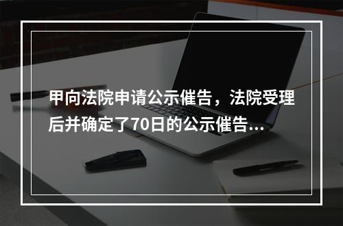 甲向法院申请公示催告，法院受理后并确定了70日的公示催告期间