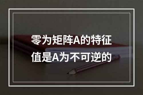 零为矩阵A的特征值是A为不可逆的