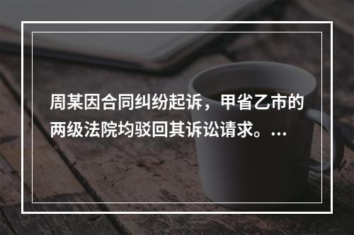 周某因合同纠纷起诉，甲省乙市的两级法院均驳回其诉讼请求。周某