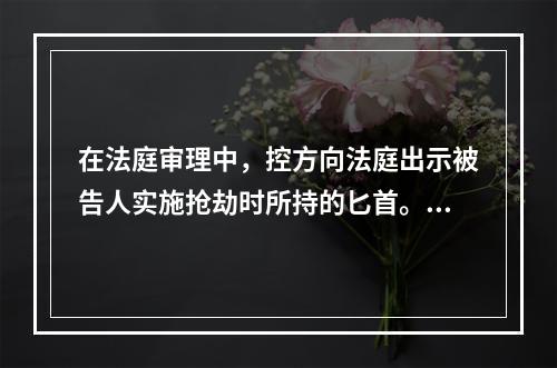 在法庭审理中，控方向法庭出示被告人实施抢劫时所持的匕首。关于