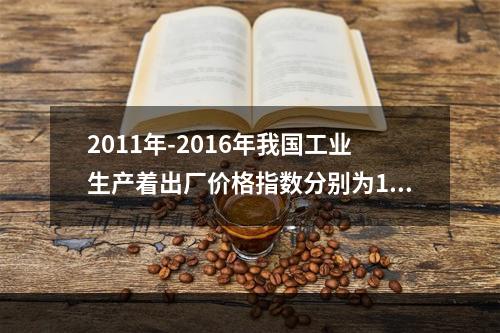 2011年-2016年我国工业生产着出厂价格指数分别为106