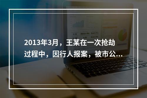 2013年3月，王某在一次抢劫过程中，因行人报案，被市公安局