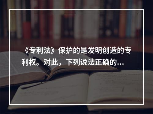 《专利法》保护的是发明创造的专利权。对此，下列说法正确的是（