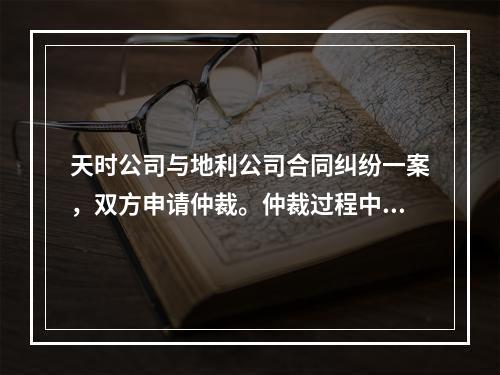 天时公司与地利公司合同纠纷一案，双方申请仲裁。仲裁过程中，双