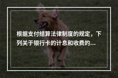 根据支付结算法律制度的规定，下列关于银行卡的计息和收费的表述