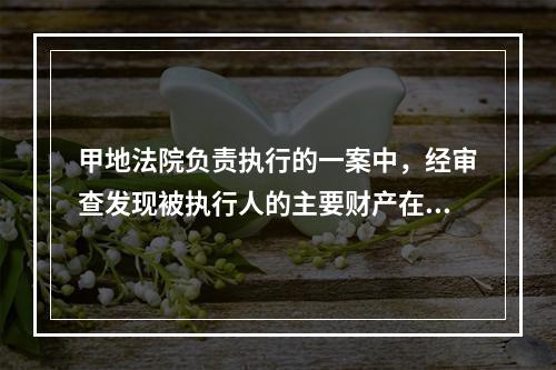 甲地法院负责执行的一案中，经审查发现被执行人的主要财产在乙地